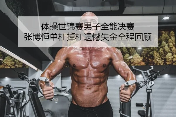 体操世锦赛男子全能决赛 张博恒单杠掉杠遗憾失金全程回顾